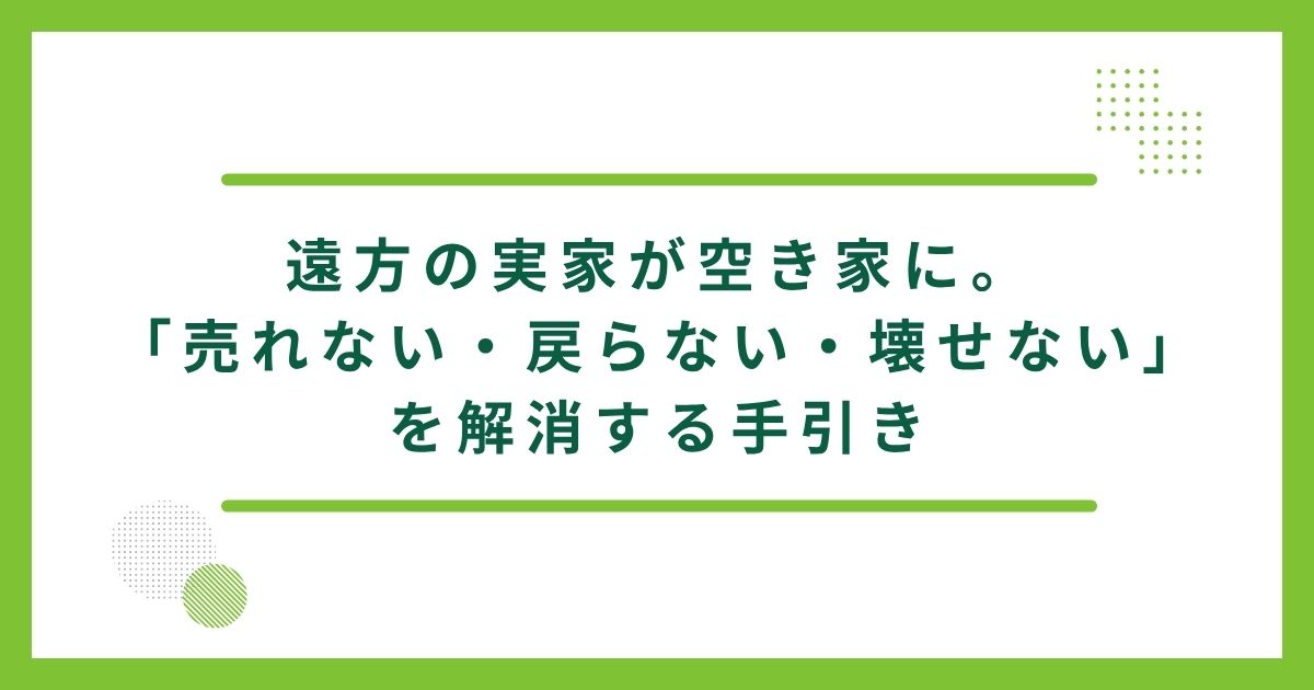 遠方の実家が空き家に。「売れない・戻らない・壊せない」を解消する手引き