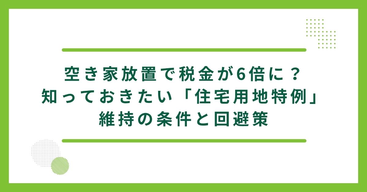 空き家放置で税金が6倍に？知っておきたい「住宅用地特例」維持の条件と回避策