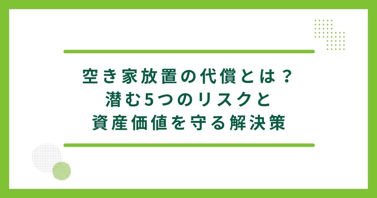 空き家放置の代償とは？潜む5つのリスクと資産価値を守る解決策