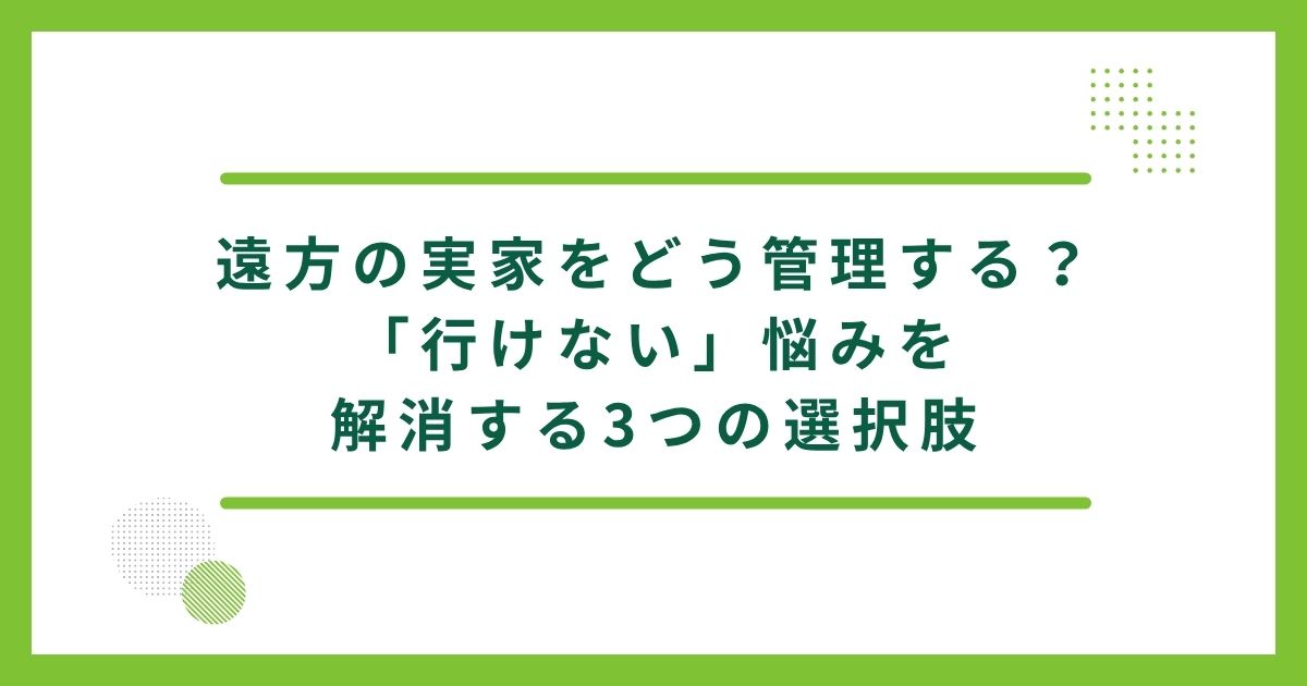 遠方の実家をどう管理する？「行けない」悩みを解消する3つの選択肢